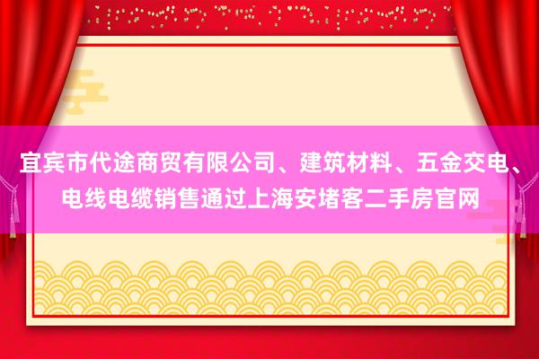 宜宾市代途商贸有限公司、建筑材料、五金交电、电线电缆销售通过上海安堵客二手房官网