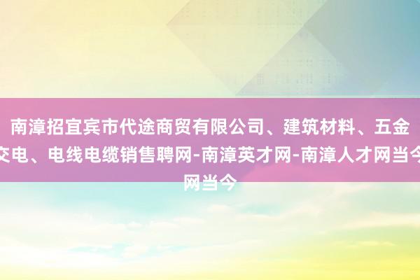 南漳招宜宾市代途商贸有限公司、建筑材料、五金交电、电线电缆销售聘网-南漳英才网-南漳人才网当今