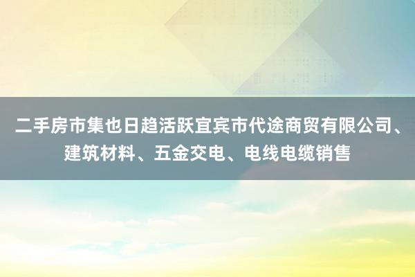 二手房市集也日趋活跃宜宾市代途商贸有限公司、建筑材料、五金交电、电线电缆销售